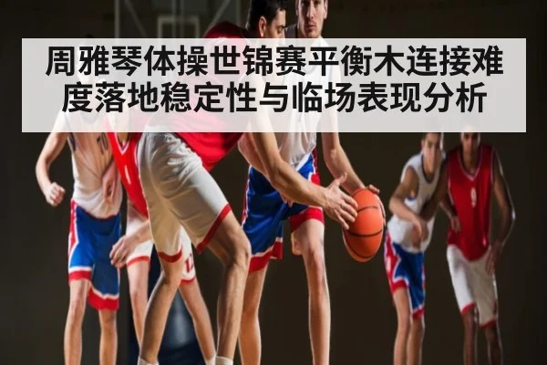周雅琴体操世锦赛平衡木连接难度落地稳定性与临场表现分析
